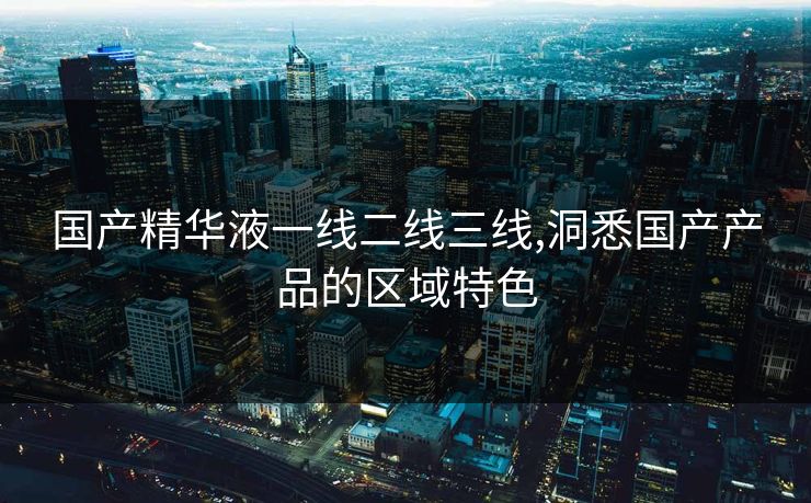 国产精华液一线二线三线,洞悉国产产品的区域特色