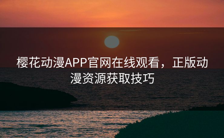 樱花动漫APP官网在线观看，正版动漫资源获取技巧