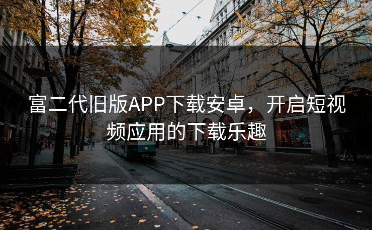 富二代旧版APP下载安卓，开启短视频应用的下载乐趣