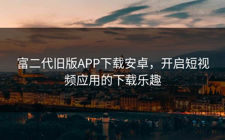 富二代旧版APP下载安卓，开启短视频应用的下载乐趣