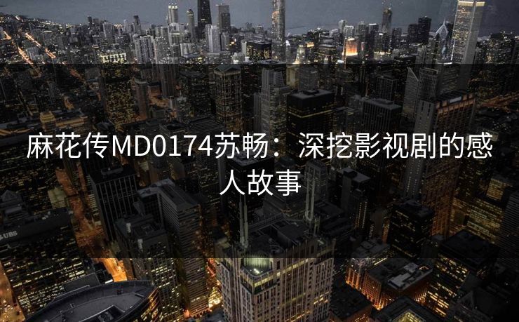 麻花传MD0174苏畅：深挖影视剧的感人故事