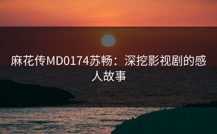 麻花传MD0174苏畅：深挖影视剧的感人故事