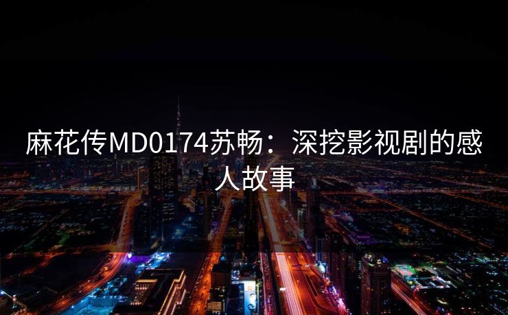 麻花传MD0174苏畅：深挖影视剧的感人故事