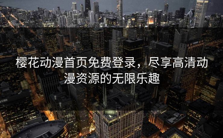 樱花动漫首页免费登录，尽享高清动漫资源的无限乐趣