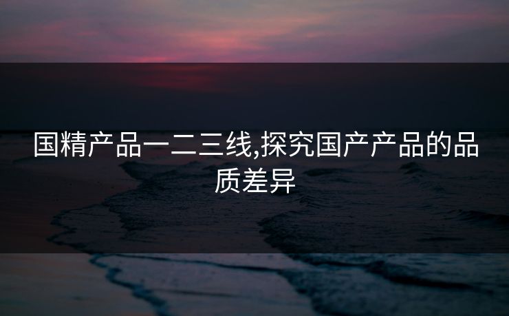 国精产品一二三线,探究国产产品的品质差异