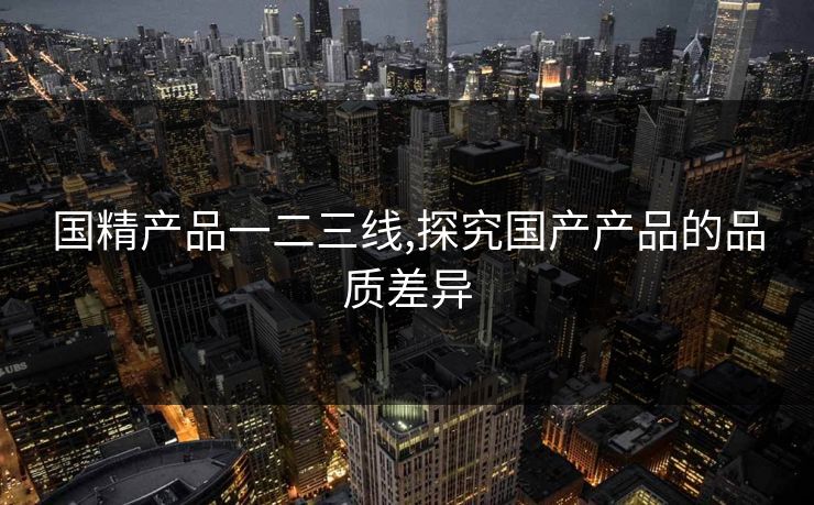 国精产品一二三线,探究国产产品的品质差异