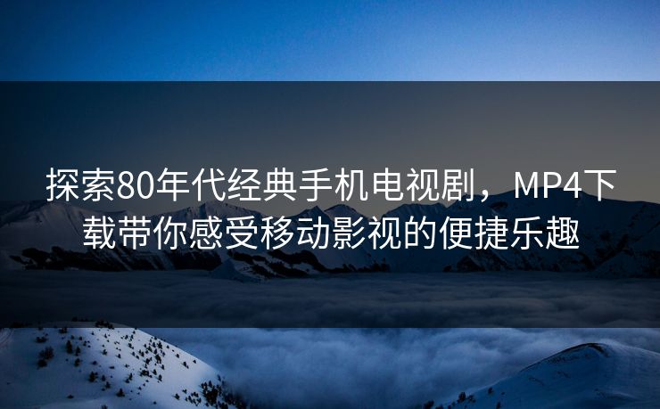 探索80年代经典手机电视剧，MP4下载带你感受移动影视的便捷乐趣