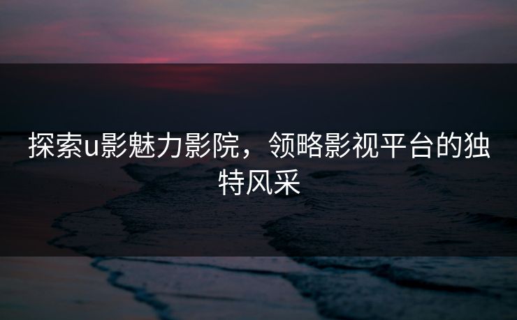探索u影魅力影院，领略影视平台的独特风采