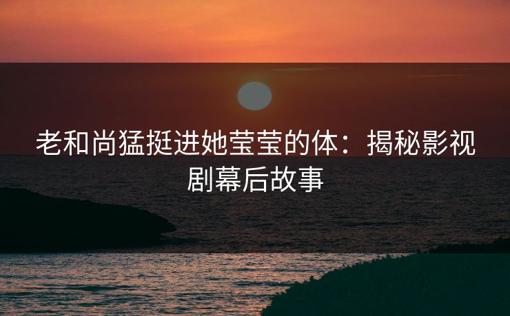 老和尚猛挺进她莹莹的体:揭秘影视剧幕后故事 老和尚猛挺进她莹莹的体:揭秘影视剧幕后故事