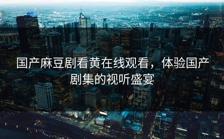 国产麻豆剧看黄在线观看，体验国产剧集的视听盛宴