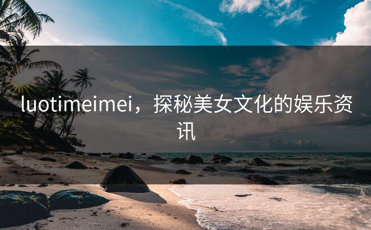 luotimeimei，探秘美女文化的娱乐资讯