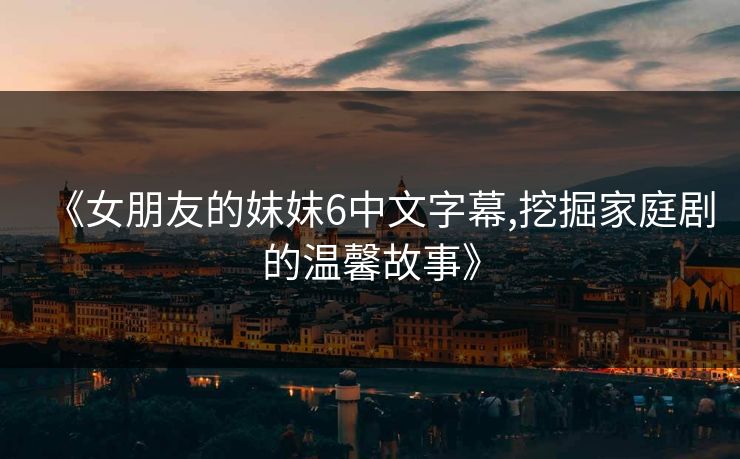 《女朋友的妺妺6中文字幕,挖掘家庭剧的温馨故事》 《女朋友的妺妺6中文字幕,挖掘家庭剧的温馨故事》