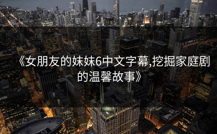 《女朋友的妺妺6中文字幕,挖掘家庭剧的温馨故事》 《女朋友的妺妺6中文字幕,挖掘家庭剧的温馨故事》