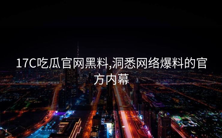 17C吃瓜官网黑料,洞悉网络爆料的官方内幕