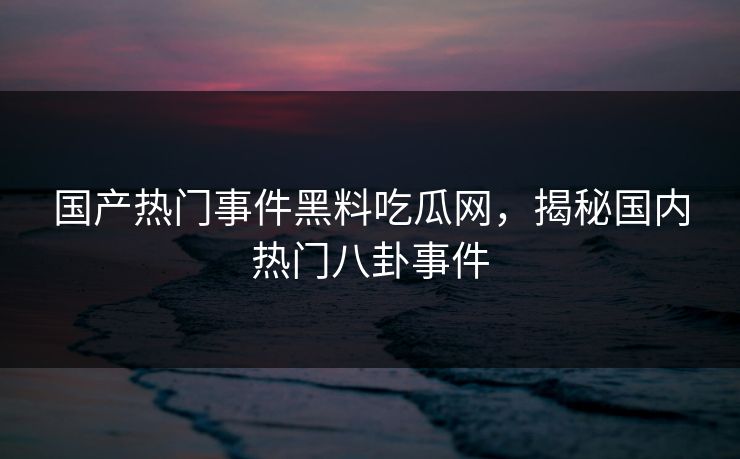 国产热门事件黑料吃瓜网，揭秘国内热门八卦事件