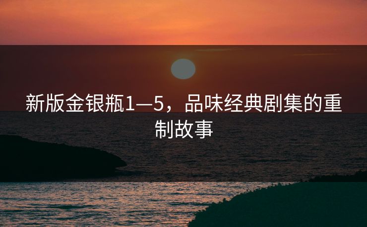 新版金银瓶1—5，品味经典剧集的重制故事