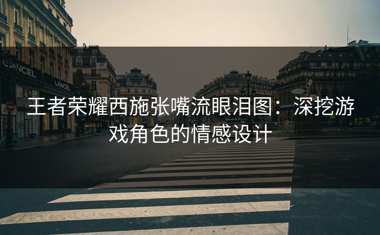 王者荣耀西施张嘴流眼泪图：深挖游戏角色的情感设计
