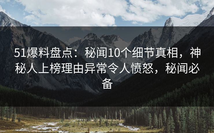 51爆料盘点：秘闻10个细节真相，神秘人上榜理由异常令人愤怒，秘闻必备