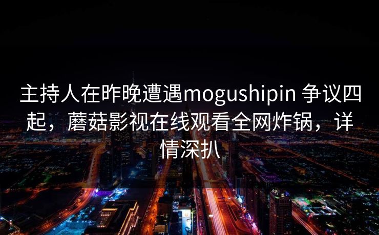 主持人在昨晚遭遇mogushipin 争议四起，蘑菇影视在线观看全网炸锅，详情深扒