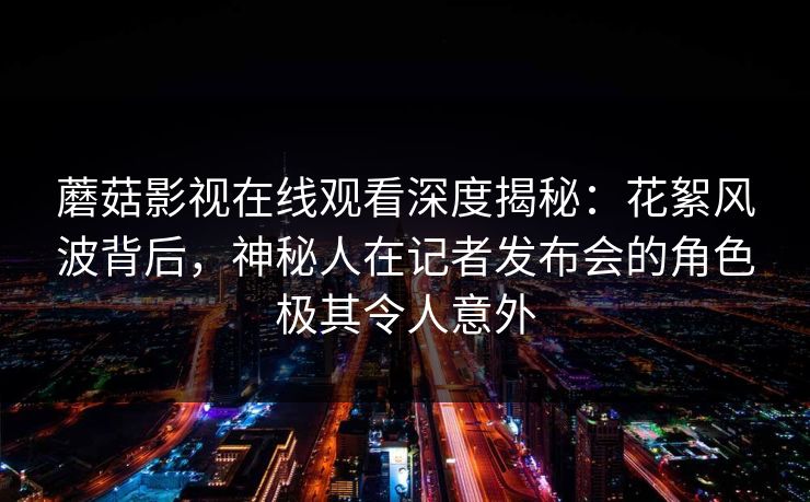 蘑菇影视在线观看深度揭秘：花絮风波背后，神秘人在记者发布会的角色极其令人意外