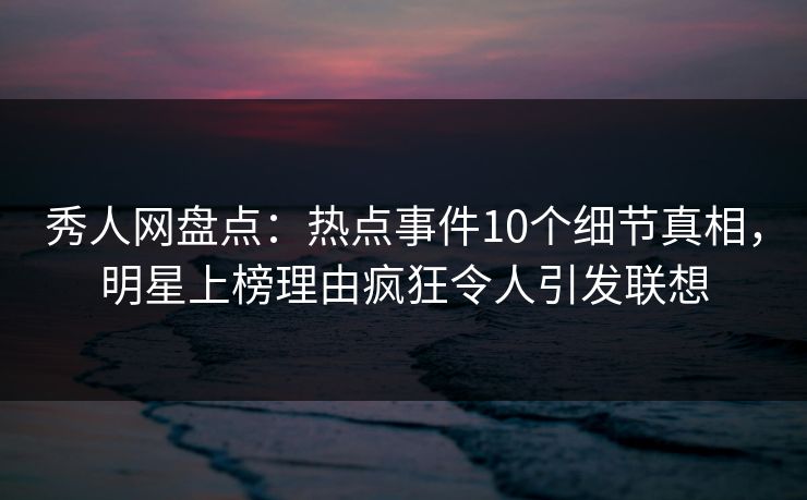 秀人网盘点：热点事件10个细节真相，明星上榜理由疯狂令人引发联想