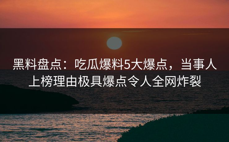 黑料盘点：吃瓜爆料5大爆点，当事人上榜理由极具爆点令人全网炸裂