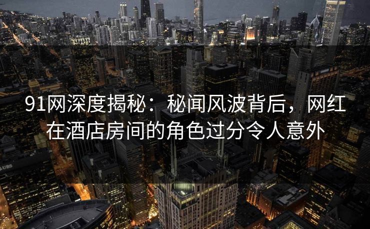 91网深度揭秘：秘闻风波背后，网红在酒店房间的角色过分令人意外