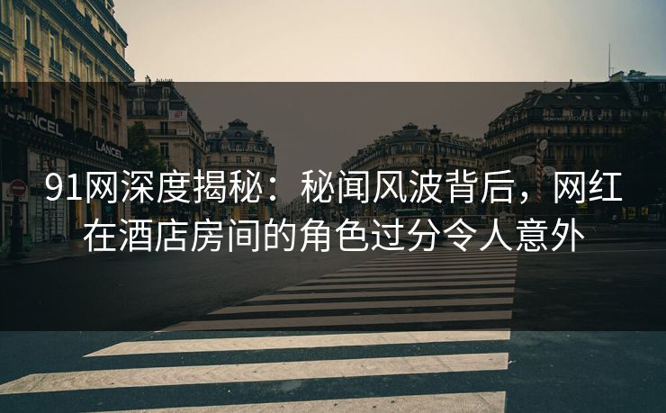 91网深度揭秘：秘闻风波背后，网红在酒店房间的角色过分令人意外