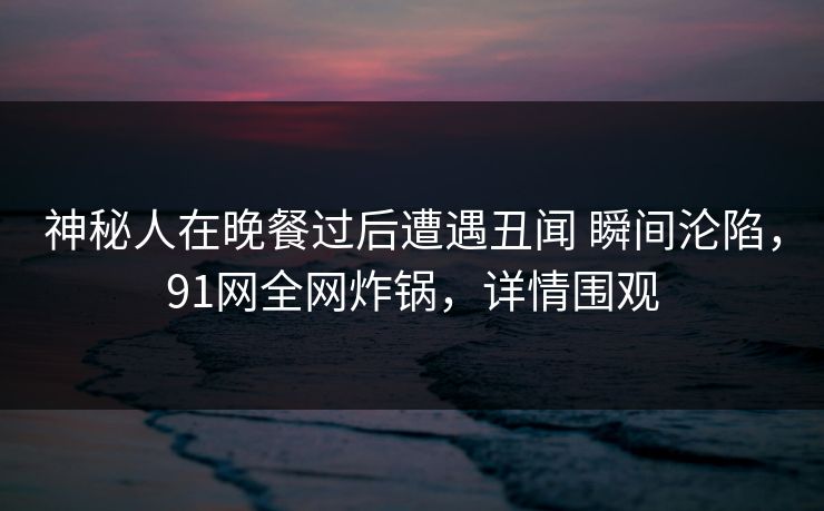 神秘人在晚餐过后遭遇丑闻 瞬间沦陷,91网全网炸锅,详情围观 神秘人在晚餐过后遭遇丑闻 瞬间沦陷,91网全网炸锅,详情围观