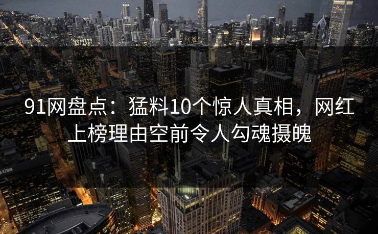91网盘点：猛料10个惊人真相，网红上榜理由空前令人勾魂摄魄