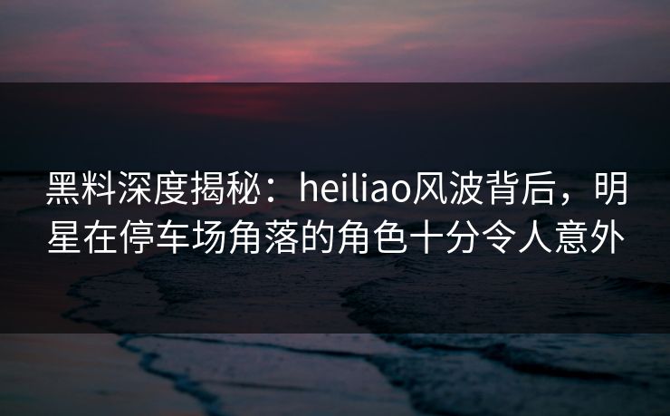 黑料深度揭秘:heiliao风波背后,明星在停车场角落的角色十分令人意外 黑料深度揭秘:heiliao风波背后,明星在停车场角落的角色十分令人意外