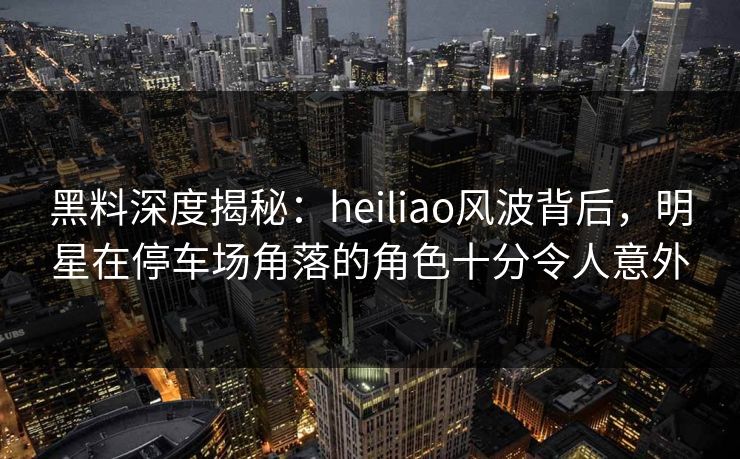 黑料深度揭秘:heiliao风波背后,明星在停车场角落的角色十分令人意外 黑料深度揭秘:heiliao风波背后,明星在停车场角落的角色十分令人意外