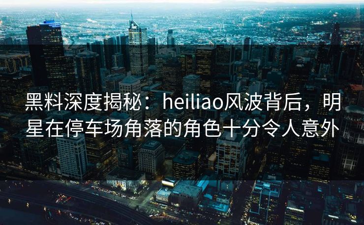 黑料深度揭秘:heiliao风波背后,明星在停车场角落的角色十分令人意外 黑料深度揭秘:heiliao风波背后,明星在停车场角落的角色十分令人意外
