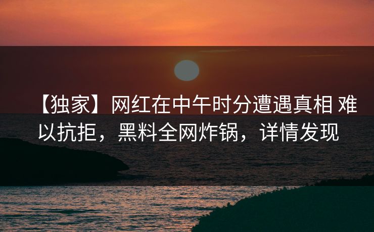【独家】网红在中午时分遭遇真相 难以抗拒，黑料全网炸锅，详情发现