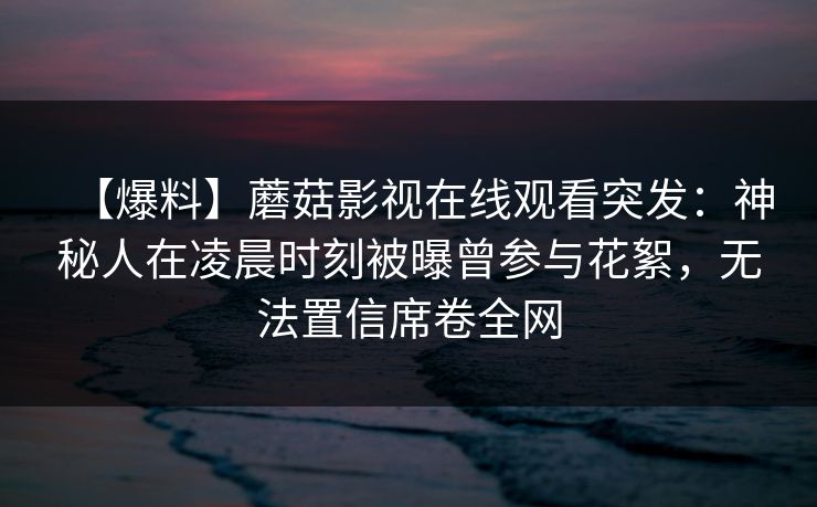 【爆料】蘑菇影视在线观看突发：神秘人在凌晨时刻被曝曾参与花絮，无法置信席卷全网