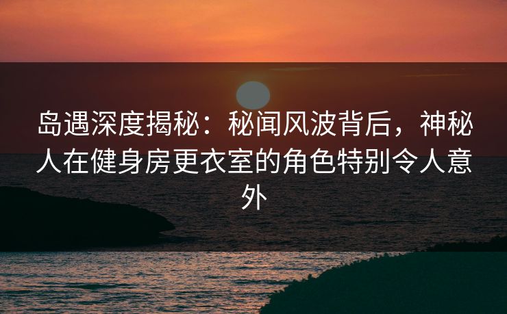 岛遇深度揭秘：秘闻风波背后，神秘人在健身房更衣室的角色特别令人意外