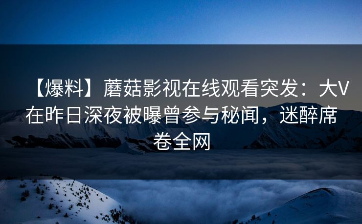 【爆料】蘑菇影视在线观看突发：大V在昨日深夜被曝曾参与秘闻，迷醉席卷全网