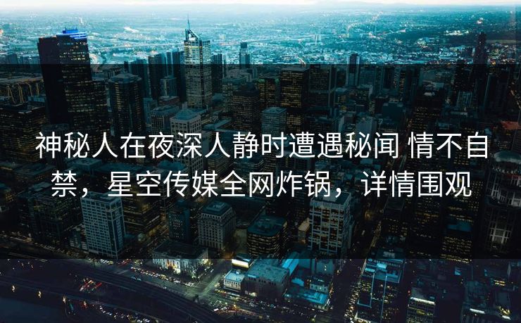 神秘人在夜深人静时遭遇秘闻 情不自禁，星空传媒全网炸锅，详情围观