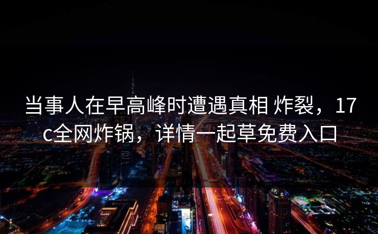 当事人在早高峰时遭遇真相 炸裂,17c全网炸锅,详情一起草免费入口 当事人在早高峰时遭遇真相 炸裂,17c全网炸锅,详情一起草免费入口