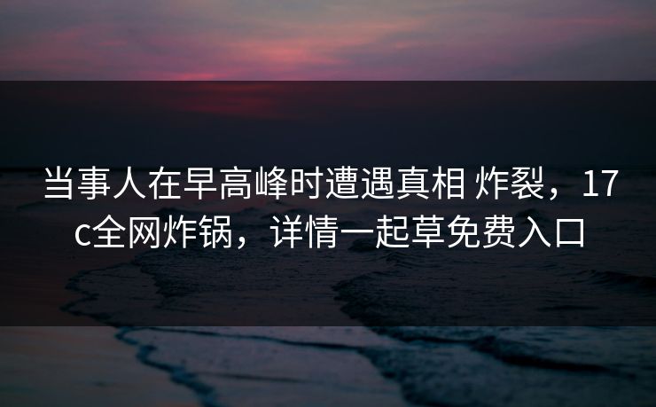 当事人在早高峰时遭遇真相 炸裂,17c全网炸锅,详情一起草免费入口 当事人在早高峰时遭遇真相 炸裂,17c全网炸锅,详情一起草免费入口