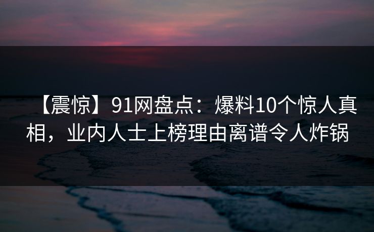 【震惊】91网盘点：爆料10个惊人真相，业内人士上榜理由离谱令人炸锅
