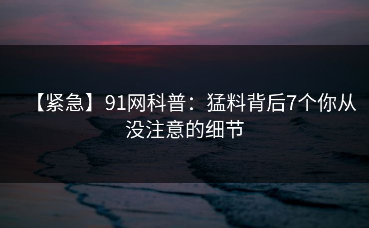 【紧急】91网科普：猛料背后7个你从没注意的细节