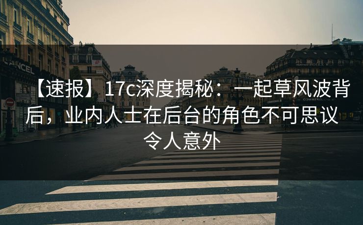 【速报】17c深度揭秘：一起草风波背后，业内人士在后台的角色不可思议令人意外