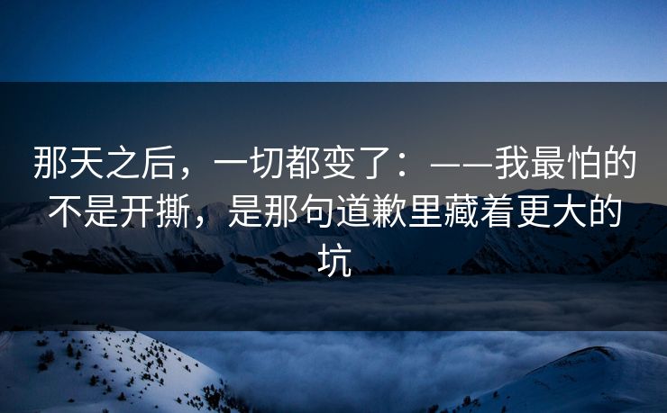 那天之后，一切都变了：——我最怕的不是开撕，是那句道歉里藏着更大的坑
