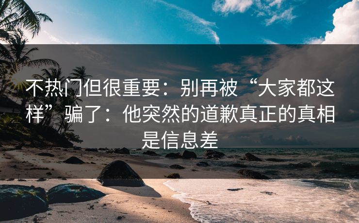 不热门但很重要：别再被“大家都这样”骗了：他突然的道歉真正的真相是信息差