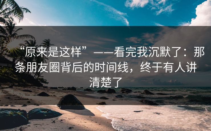 “原来是这样”——看完我沉默了：那条朋友圈背后的时间线，终于有人讲清楚了