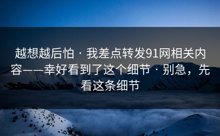 越想越后怕 · 我差点转发91网相关内容——幸好看到了这个细节 · 别急,先看这条细节