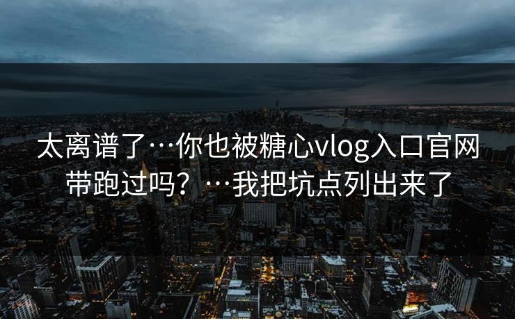 太离谱了…你也被糖心vlog入口官网带跑过吗？…我把坑点列出来了