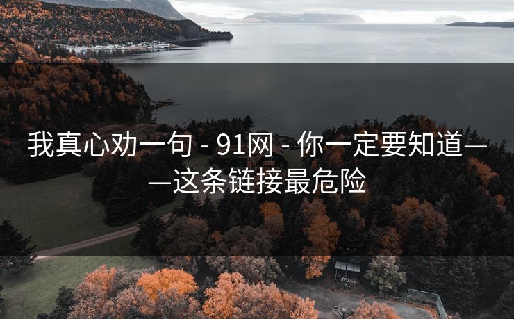 我真心劝一句 - 91网 - 你一定要知道——这条链接最危险 我真心劝一句 - 91网 - 你一定要知道——这条链接最危险