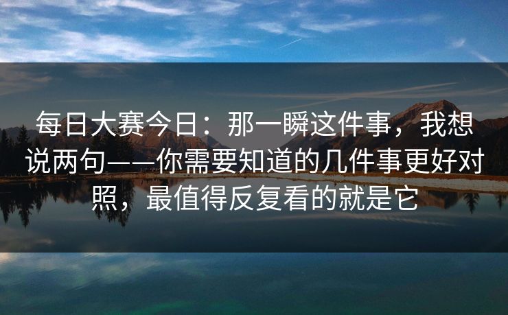每日大赛今日：那一瞬这件事，我想说两句——你需要知道的几件事更好对照，最值得反复看的就是它